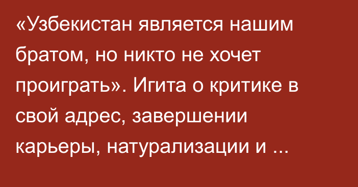 «Узбекистан является нашим братом, но никто не хочет проиграть». Игита о критике в свой адрес, завершении карьеры, натурализации и ЧМ-2024