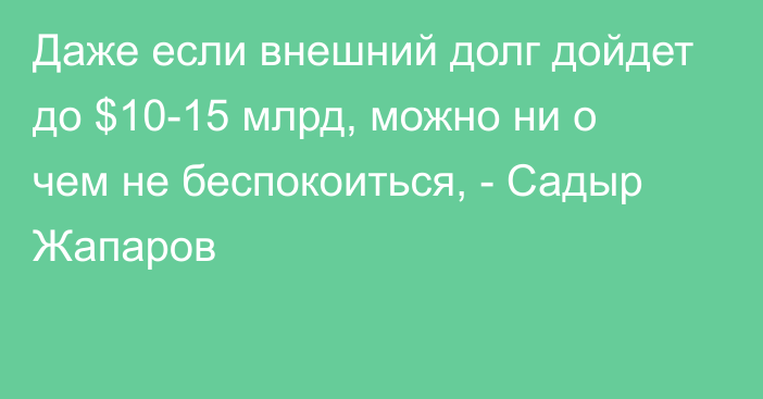 Даже если внешний долг дойдет до $10-15 млрд, можно ни о чем не беспокоиться, - Садыр Жапаров