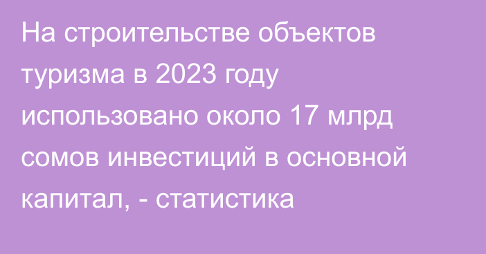 На строительстве объектов туризма в 2023 году использовано около 17 млрд сомов инвестиций в основной капитал, - статистика