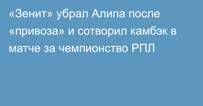 «Зенит» убрал Алипа после «привоза» и сотворил камбэк в матче за чемпионство РПЛ