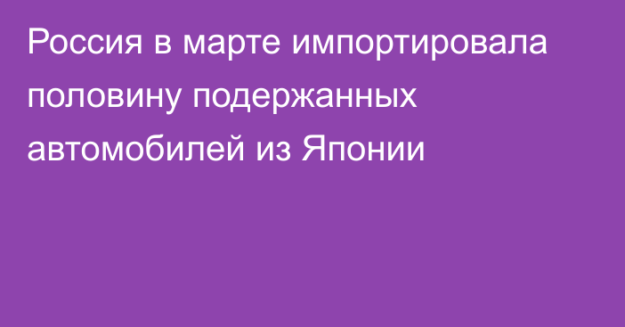 Россия в марте импортировала половину подержанных автомобилей из Японии