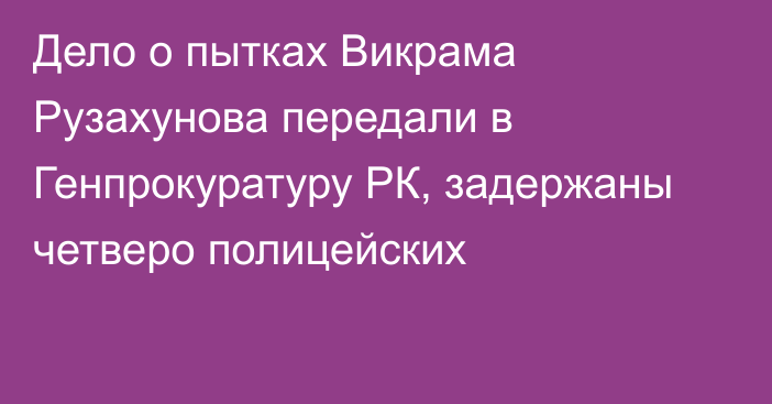 Дело о пытках Викрама Рузахунова передали в Генпрокуратуру РК, задержаны четверо полицейских