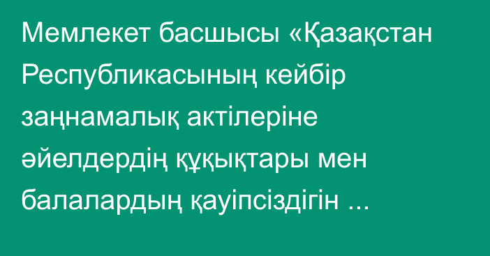 Мемлекет басшысы «Қазақстан Республикасының кейбір заңнамалық актілеріне әйелдердің құқықтары мен балалардың қауіпсіздігін қамтамасыз ету мәселелері бойынша өзгерістер мен толықтырулар енгізу туралы» Қазақстан Республикасының Заңына қол қойды