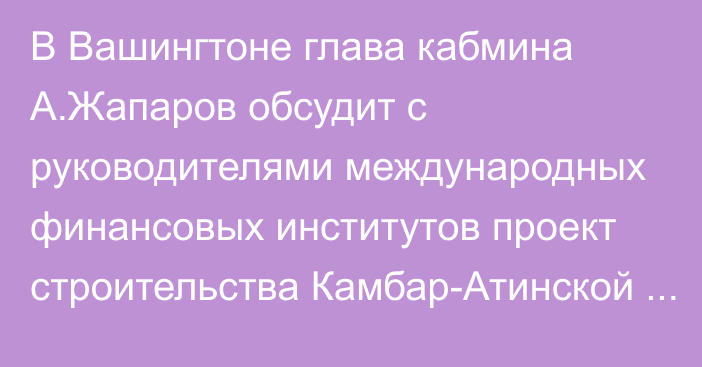 В Вашингтоне глава кабмина А.Жапаров обсудит с руководителями международных финансовых институтов проект строительства Камбар-Атинской ГЭС-1