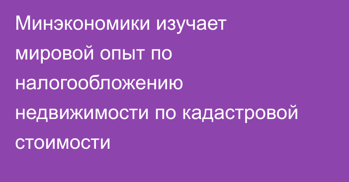 Минэкономики изучает мировой опыт по налогообложению недвижимости по кадастровой стоимости