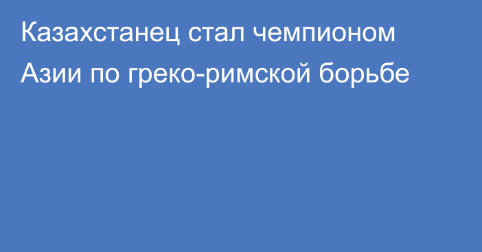 Казахстанец стал чемпионом Азии по греко-римской борьбе