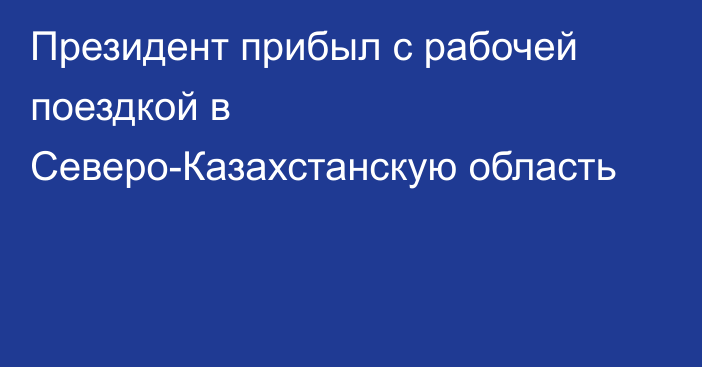 Президент прибыл с рабочей поездкой в Северо-Казахстанскую область