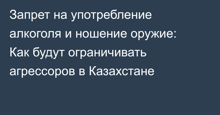 Запрет на употребление алкоголя и ношение оружие: Как будут ограничивать агрессоров в Казахстане