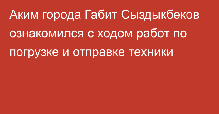 Аким города Габит Сыздыкбеков ознакомился с ходом работ по погрузке и отправке техники