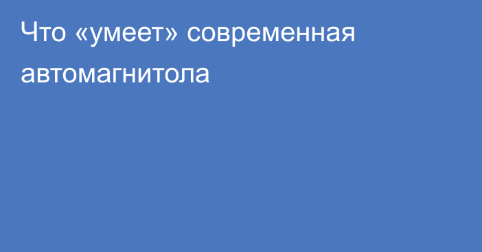 Что «умеет» современная автомагнитола