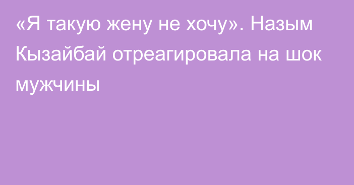 «Я такую жену не хочу». Назым Кызайбай отреагировала на шок мужчины