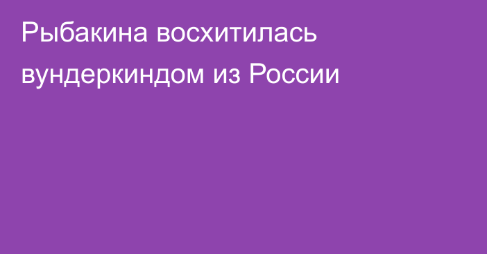 Рыбакина восхитилась вундеркиндом из России