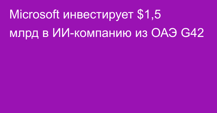 Microsoft инвестирует $1,5 млрд в ИИ-компанию из ОАЭ G42