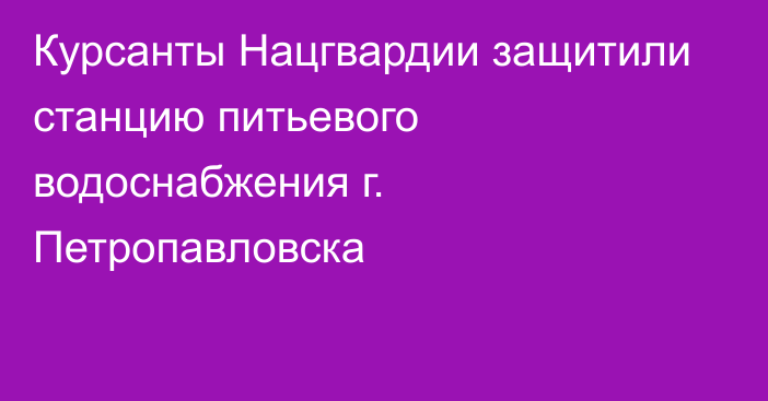 Курсанты Нацгвардии защитили станцию питьевого водоснабжения г. Петропавловска