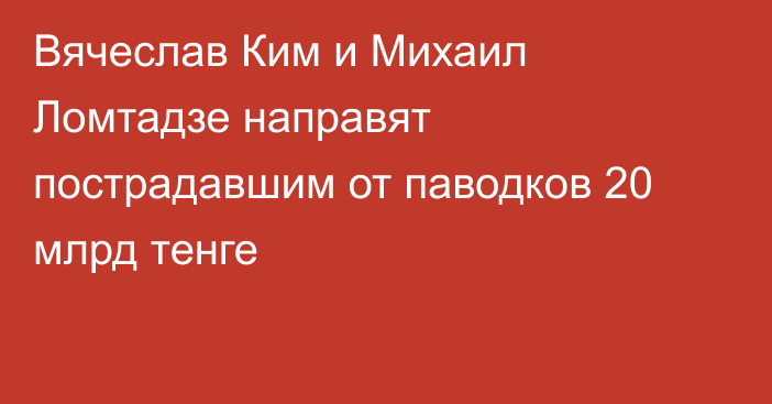 Вячеслав Ким и Михаил Ломтадзе направят пострадавшим от паводков 20 млрд тенге