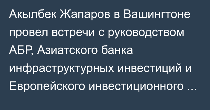 Акылбек Жапаров в Вашингтоне провел встречи с руководством АБР, Азиатского банка инфраструктурных инвестиций и Европейского инвестиционного банка