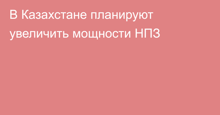 В Казахстане планируют увеличить мощности НПЗ