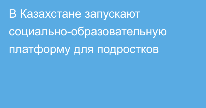 В Казахстане запускают социально-образовательную платформу для подростков