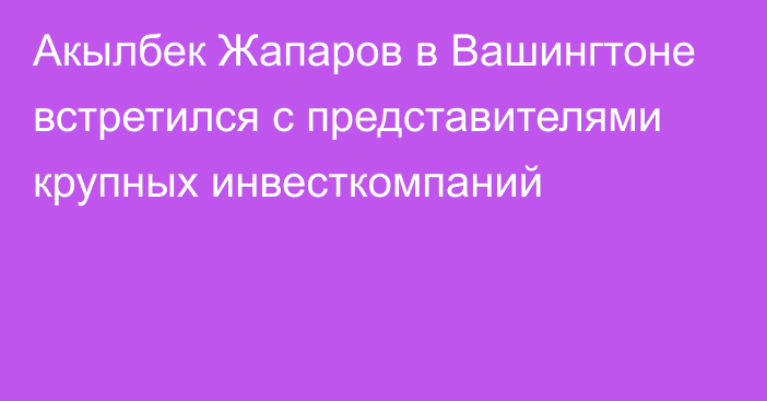 Акылбек Жапаров в Вашингтоне встретился с представителями крупных инвесткомпаний