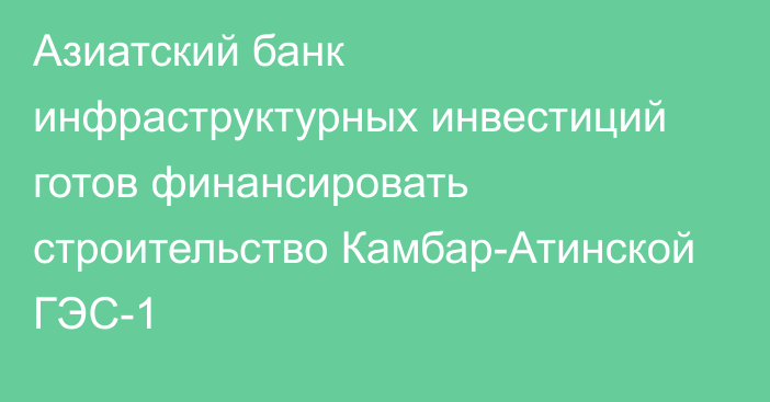 Азиатский банк инфраструктурных инвестиций готов финансировать строительство Камбар-Атинской ГЭС-1