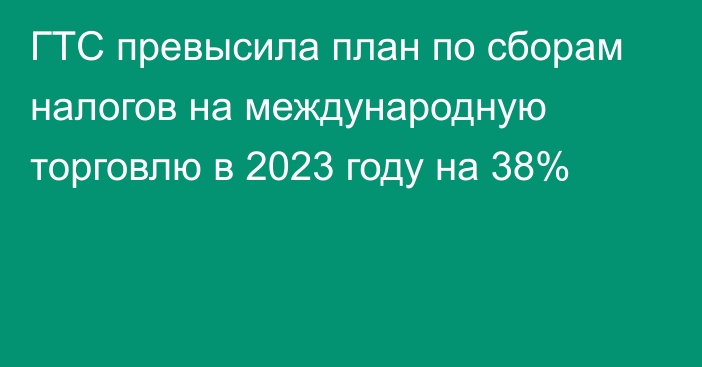 ГТС превысила план по сборам налогов на международную торговлю в 2023 году на 38%