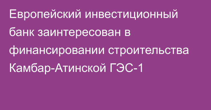 Европейский инвестиционный банк заинтересован в финансировании строительства Камбар-Атинской ГЭС-1