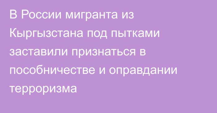 В России мигранта из Кыргызстана под пытками заставили признаться в пособничестве и оправдании терроризма