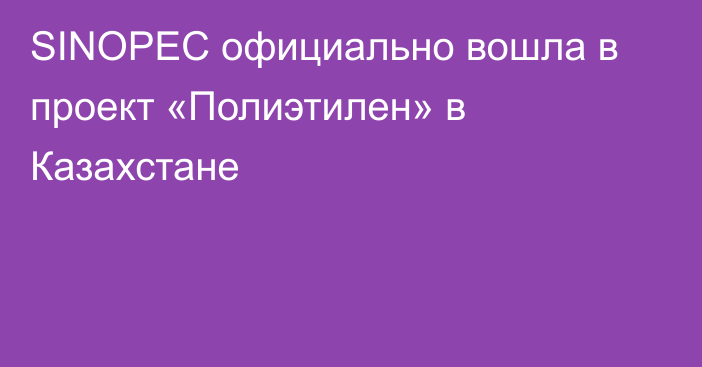 SINOPEC официально вошла в проект «Полиэтилен» в Казахстане