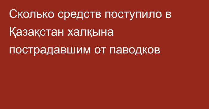 Сколько средств поступило в Қазақстан халқына пострадавшим от паводков