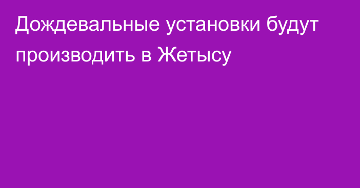 Дождевальные установки будут производить в Жетысу