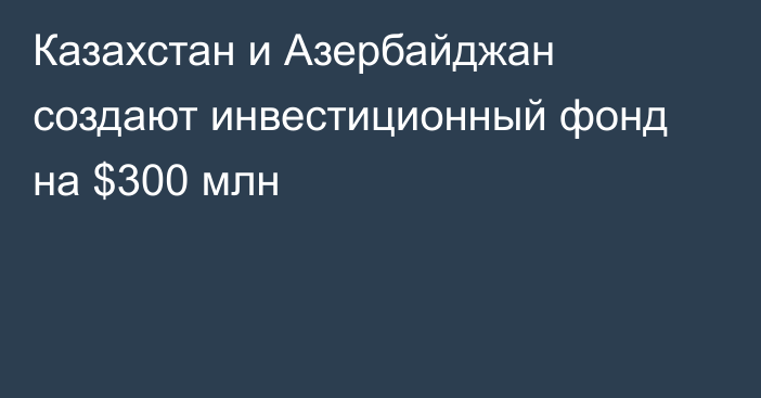 Казахстан и Азербайджан создают инвестиционный фонд на $300 млн