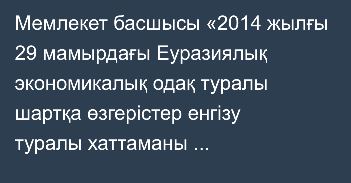 Мемлекет басшысы «2014 жылғы 29 мамырдағы Еуразиялық экономикалық одақ туралы шартқа өзгерістер енгізу туралы хаттаманы ратификациялау туралы» Қазақстан Республикасының Заңына қол қойды