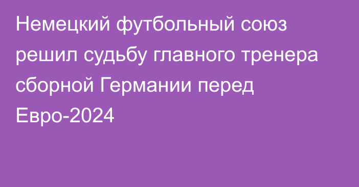 Немецкий футбольный союз решил судьбу главного тренера сборной Германии перед Евро-2024