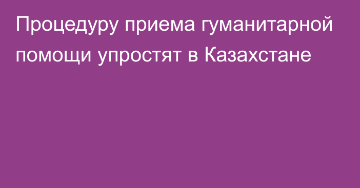 Процедуру приема гуманитарной помощи упростят в Казахстане