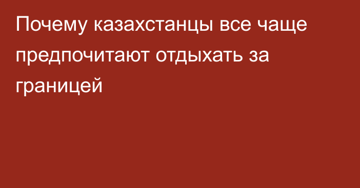 Почему казахстанцы все чаще предпочитают отдыхать за границей