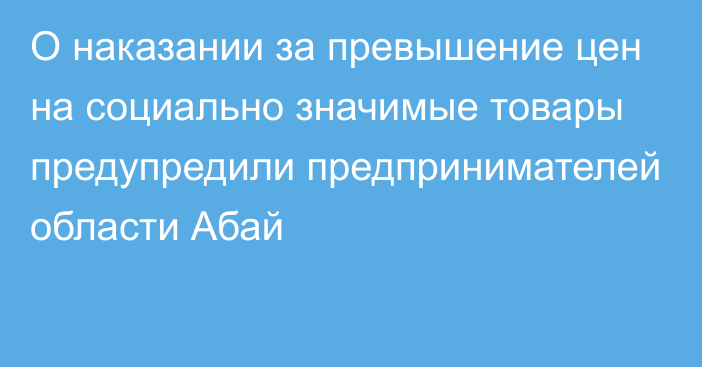 О наказании за превышение цен на социально значимые товары предупредили предпринимателей области Абай