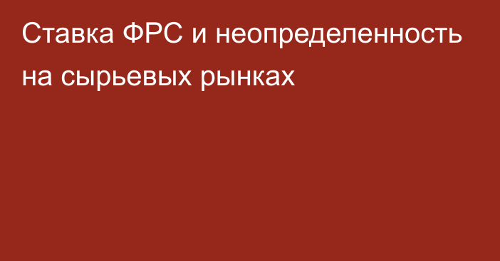 Ставка ФРС и неопределенность на сырьевых рынках