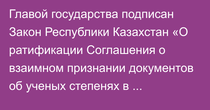 Главой государства подписан Закон Республики Казахстан «О ратификации Соглашения о взаимном признании документов об ученых степенях в государствах – членах Евразийского экономического союза»