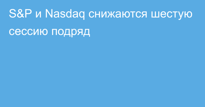 S&P и Nasdaq снижаются шестую сессию подряд