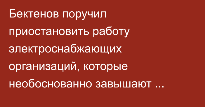 Бектенов поручил приостановить работу электроснабжающих организаций, которые необоснованно завышают стоимость электроэнергии