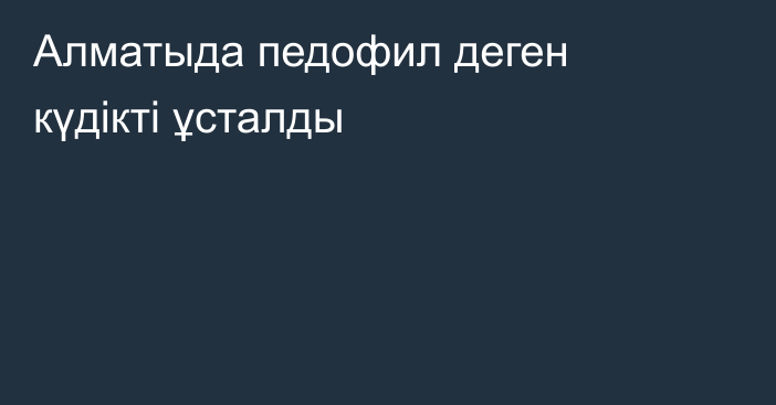 Алматыда педофил деген күдікті ұсталды