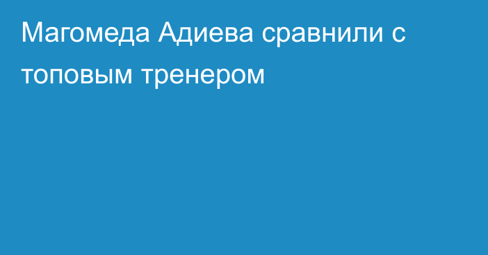 Магомеда Адиева сравнили с топовым тренером