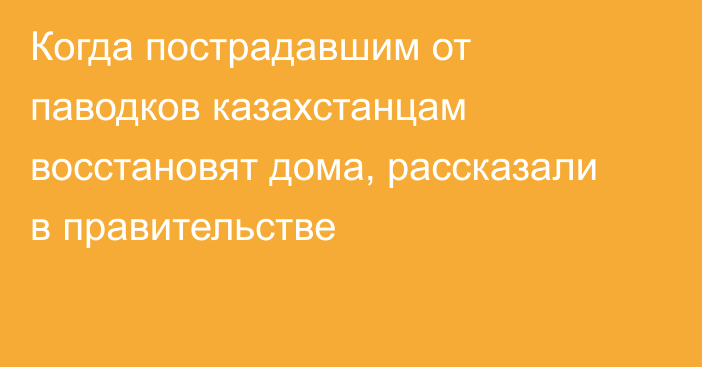 Когда пострадавшим от паводков казахстанцам восстановят дома, рассказали в правительстве