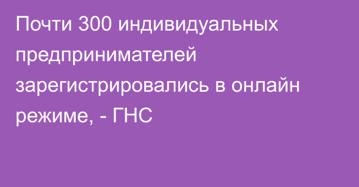 Почти 300 индивидуальных предпринимателей зарегистрировались в онлайн режиме, - ГНС