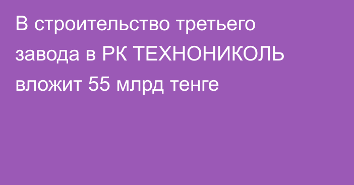 В строительство третьего завода в РК ТЕХНОНИКОЛЬ вложит 55 млрд тенге