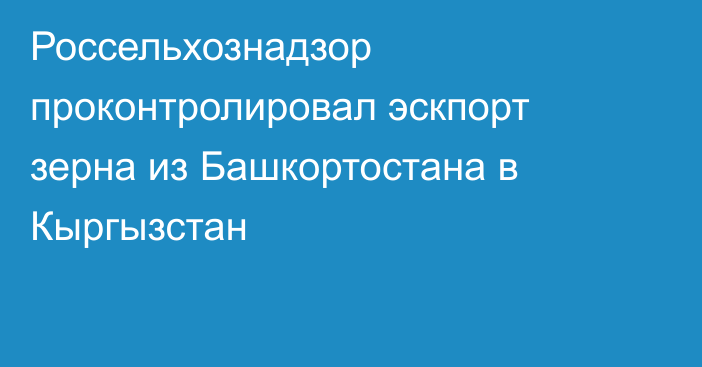 Россельхознадзор проконтролировал эскпорт зерна из Башкортостана в Кыргызстан