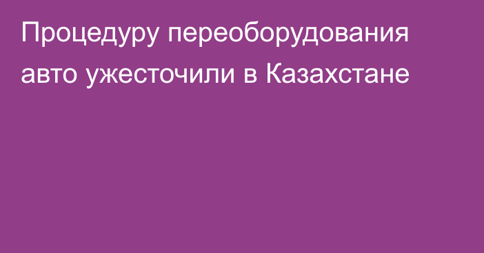 Процедуру переоборудования авто ужесточили в Казахстане