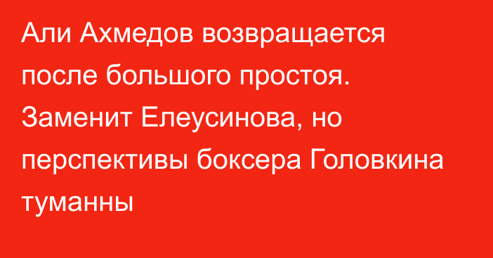 Али Ахмедов возвращается после большого простоя. Заменит Елеусинова, но перспективы боксера Головкина туманны