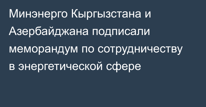 Минэнерго Кыргызстана и Азербайджана подписали меморандум по сотрудничеству в энергетической сфере