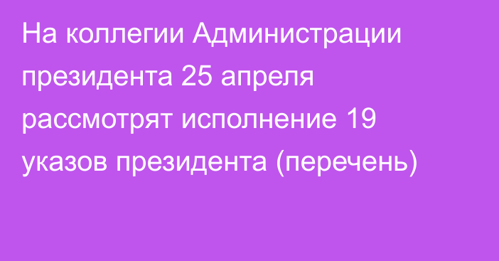 На коллегии Администрации президента 25 апреля рассмотрят исполнение 19 указов президента (перечень)